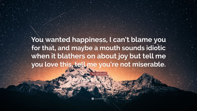 Richard Siken Quote: “You wanted happiness, I can’t blame you for that, and maybe a mouth sounds idiotic when it blathers on about joy but tell me you love this, tell me you’re not miserable.”