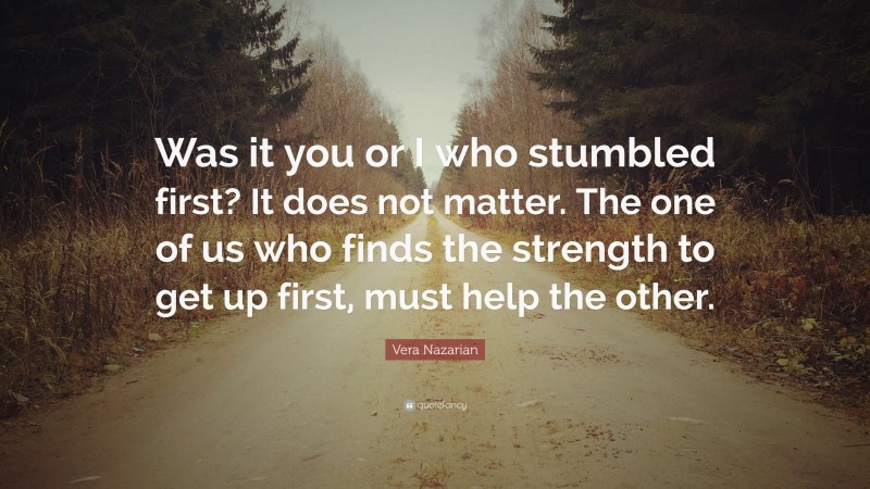 Vera Nazarian Quote: “Was it you or I who stumbled first? It does not matter. The one of us who finds the strength to get up first, must help the other.”