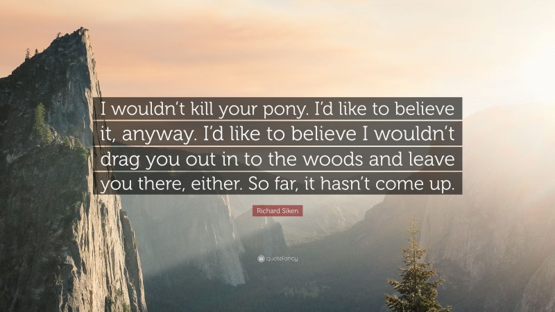 Richard Siken Quote: “I wouldn’t kill your pony. I’d like to believe it, anyway. I’d like to believe I wouldn’t drag you out in to the woods and leave you there, either. So far, it hasn’t come up.”