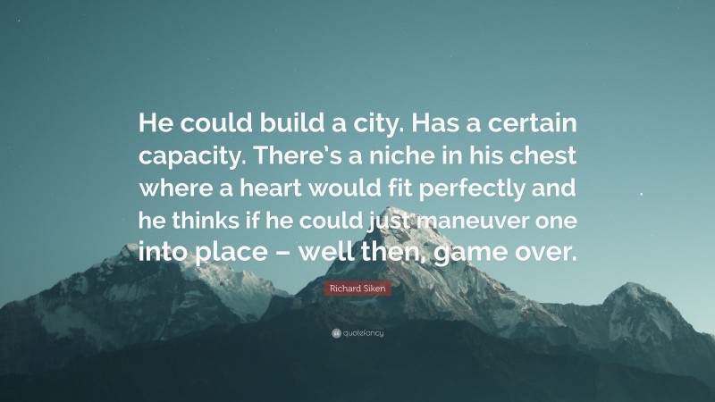 Richard Siken Quote: “He could build a city. Has a certain capacity. There’s a niche in his chest where a heart would fit perfectly and he thinks if he could just maneuver one into place – well then, game over.”