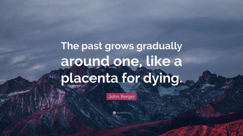 John Berger Quote: “The past grows gradually around one, like a placenta for dying.”