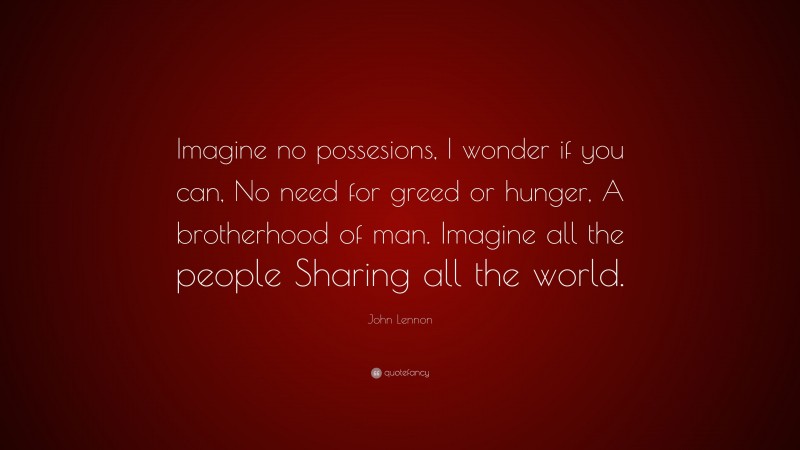 John Lennon Quote: “Imagine no possesions, I wonder if you can, No need for greed or hunger, A brotherhood of man. Imagine all the people Sharing all the world.”