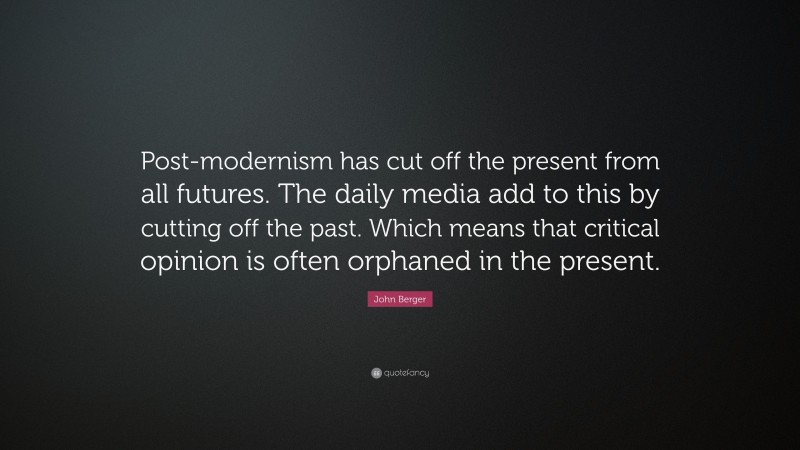 John Berger Quote: “Post-modernism has cut off the present from all futures. The daily media add to this by cutting off the past. Which means that critical opinion is often orphaned in the present.”