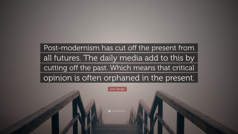 John Berger Quote: “Post-modernism has cut off the present from all futures. The daily media add to this by cutting off the past. Which means that critical opinion is often orphaned in the present.”