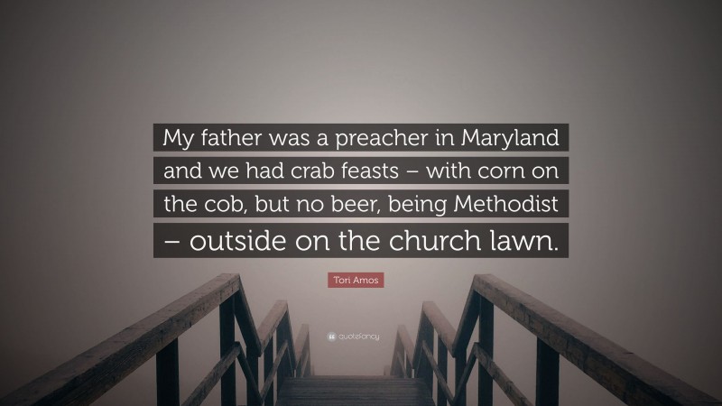 Tori Amos Quote: “My father was a preacher in Maryland and we had crab feasts – with corn on the cob, but no beer, being Methodist – outside on the church lawn.”