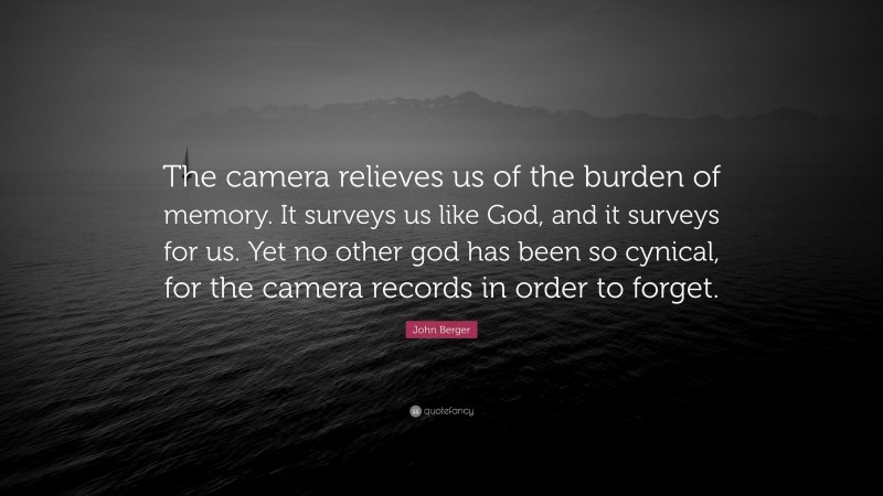 John Berger Quote: “The camera relieves us of the burden of memory. It surveys us like God, and it surveys for us. Yet no other god has been so cynical, for the camera records in order to forget.”