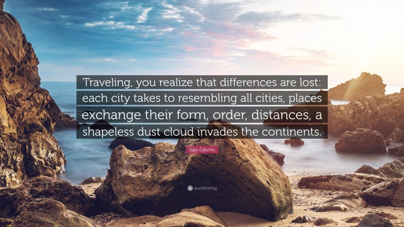 Italo Calvino Quote: “Traveling, you realize that differences are lost: each city takes to resembling all cities, places exchange their form, order, distances, a shapeless dust cloud invades the continents.”