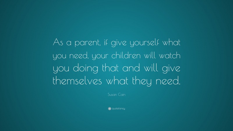 Susan Cain Quote: “As a parent, if give yourself what you need, your children will watch you doing that and will give themselves what they need.”