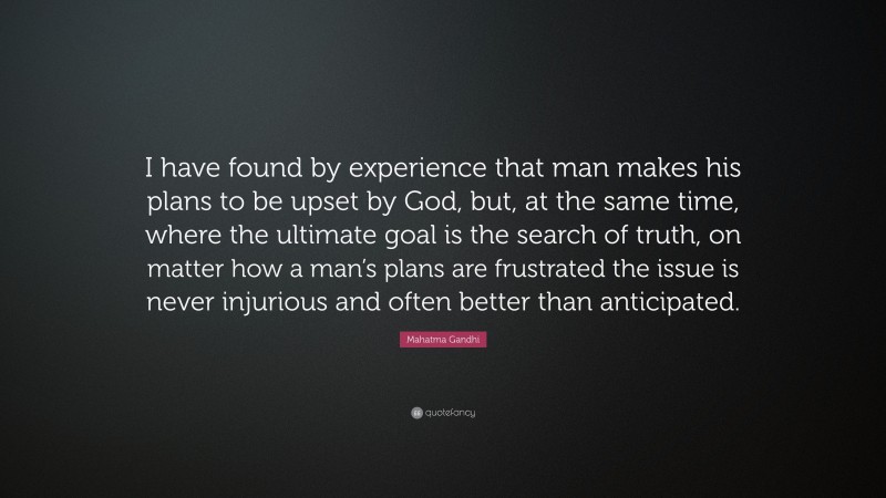 Mahatma Gandhi Quote: “I have found by experience that man makes his plans to be upset by God, but, at the same time, where the ultimate goal is the search of truth, on matter how a man’s plans are frustrated the issue is never injurious and often better than anticipated.”