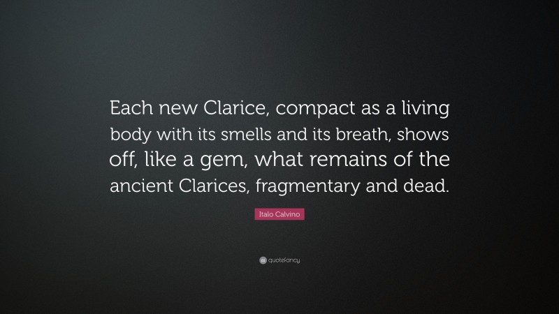 Italo Calvino Quote: “Each new Clarice, compact as a living body with its smells and its breath, shows off, like a gem, what remains of the ancient Clarices, fragmentary and dead.”