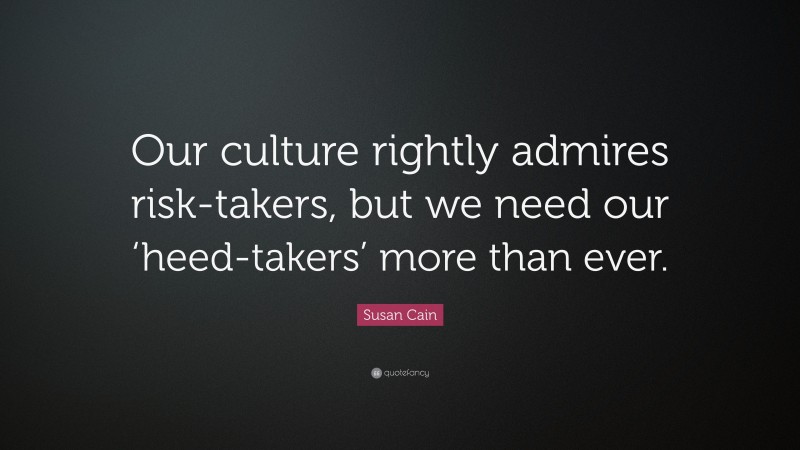 Susan Cain Quote: “Our culture rightly admires risk-takers, but we need our ‘heed-takers’ more than ever.”