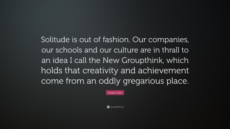 Susan Cain Quote: “Solitude is out of fashion. Our companies, our schools and our culture are in thrall to an idea I call the New Groupthink, which holds that creativity and achievement come from an oddly gregarious place.”