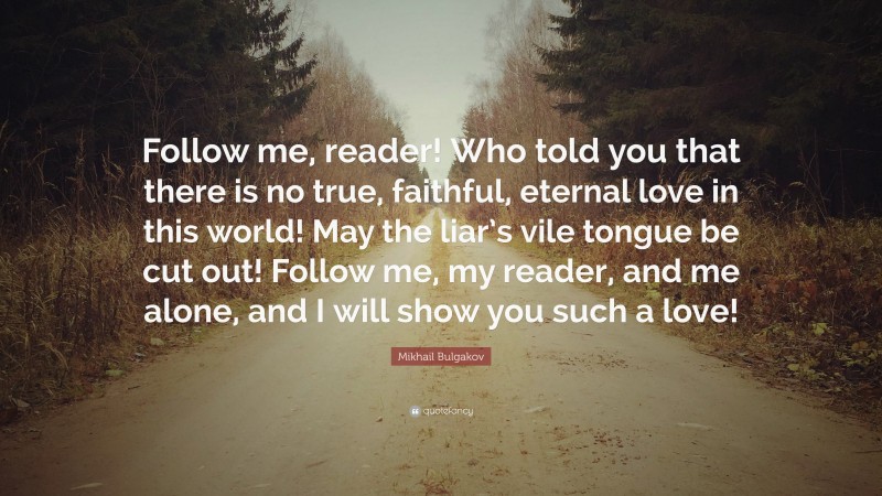 Mikhail Bulgakov Quote: “Follow me, reader! Who told you that there is no true, faithful, eternal love in this world! May the liar’s vile tongue be cut out! Follow me, my reader, and me alone, and I will show you such a love!”