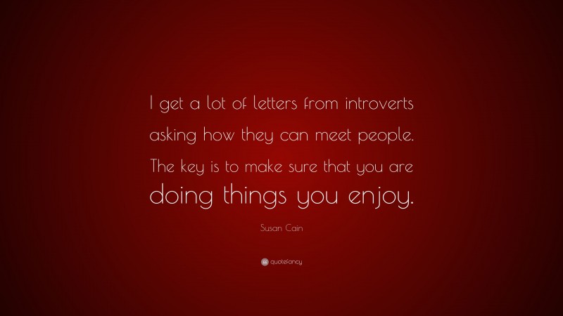 Susan Cain Quote: “I get a lot of letters from introverts asking how they can meet people. The key is to make sure that you are doing things you enjoy.”