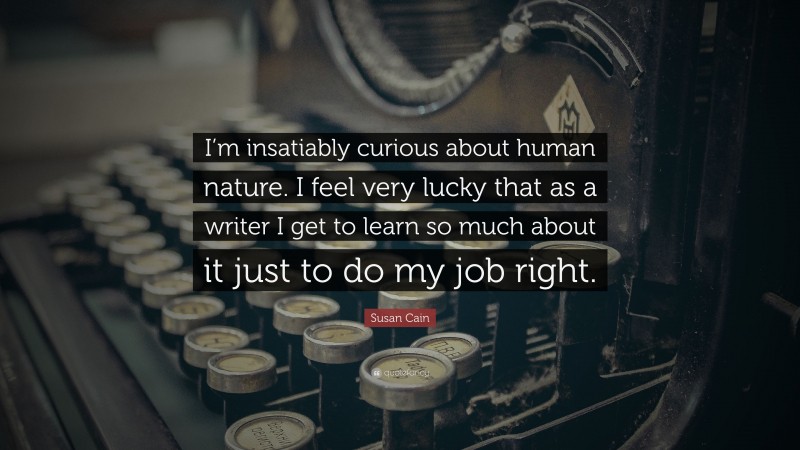 Susan Cain Quote: “I’m insatiably curious about human nature. I feel very lucky that as a writer I get to learn so much about it just to do my job right.”