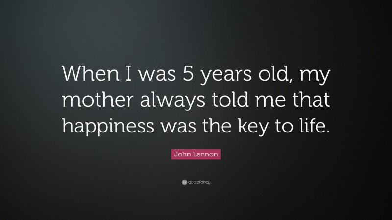 John Lennon Quote: “When I was 5 years old, my mother always told me that happiness was the key to life.”