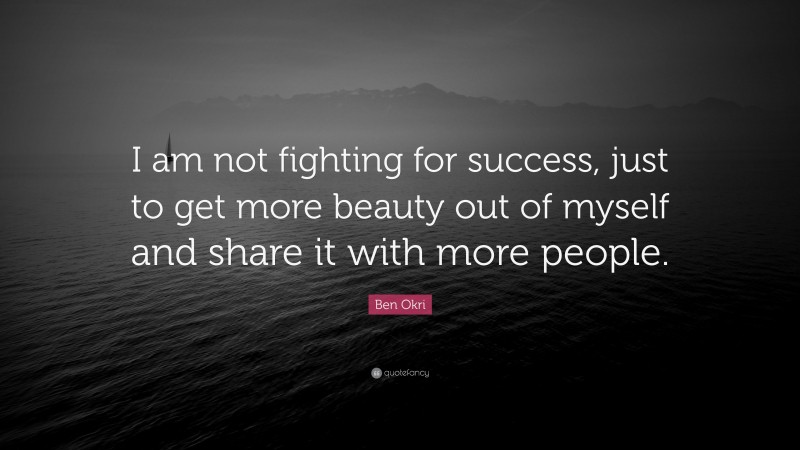 Ben Okri Quote: “I am not fighting for success, just to get more beauty out of myself and share it with more people.”