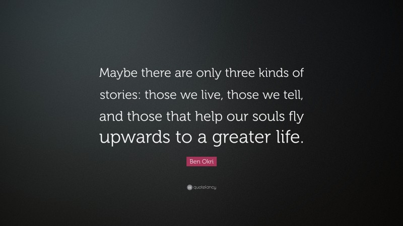 Ben Okri Quote: “Maybe there are only three kinds of stories: those we live, those we tell, and those that help our souls fly upwards to a greater life.”