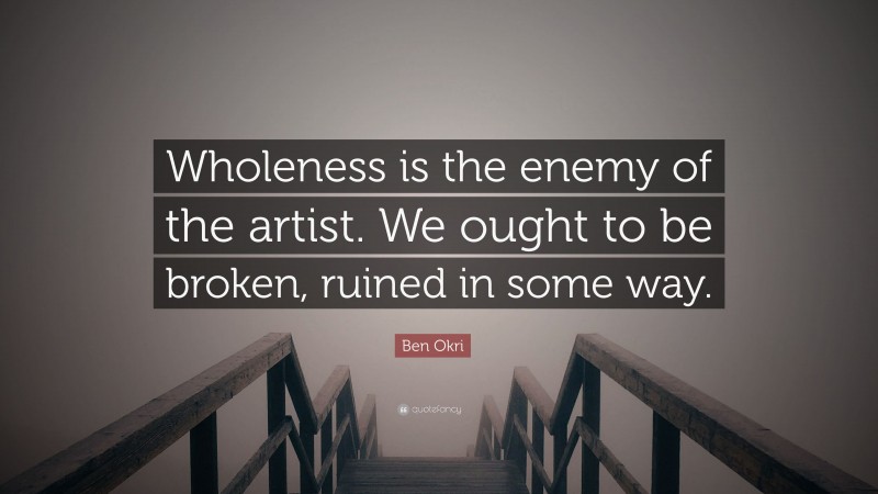 Ben Okri Quote: “Wholeness is the enemy of the artist. We ought to be broken, ruined in some way.”