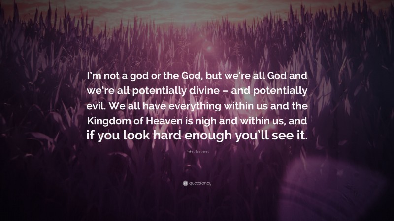 John Lennon Quote: “I’m not a god or the God, but we’re all God and we’re all potentially divine – and potentially evil. We all have everything within us and the Kingdom of Heaven is nigh and within us, and if you look hard enough you’ll see it.”