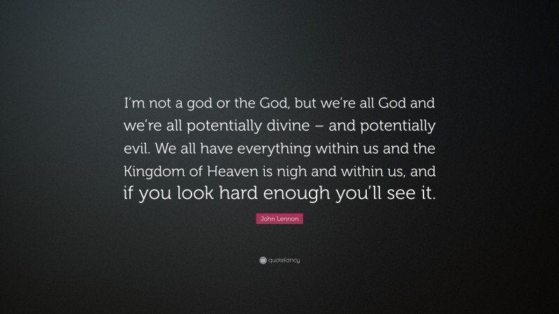 John Lennon Quote: “I’m not a god or the God, but we’re all God and we’re all potentially divine – and potentially evil. We all have everything within us and the Kingdom of Heaven is nigh and within us, and if you look hard enough you’ll see it.”