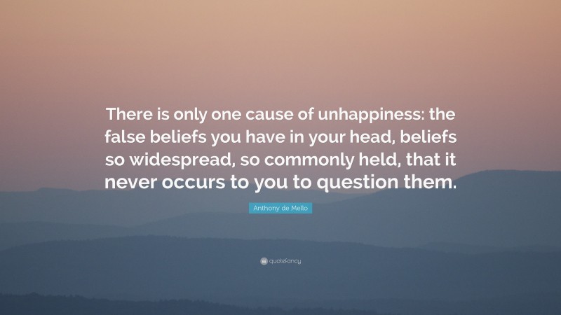 Anthony de Mello Quote: “There is only one cause of unhappiness: the false beliefs you have in your head, beliefs so widespread, so commonly held, that it never occurs to you to question them.”