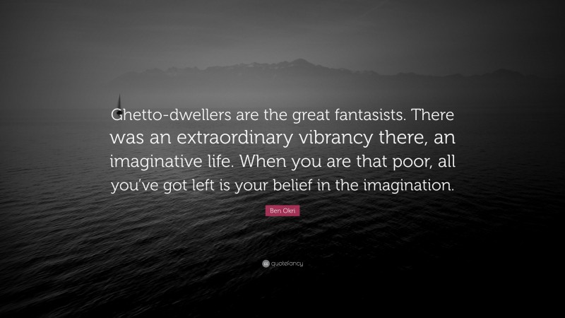 Ben Okri Quote: “Ghetto-dwellers are the great fantasists. There was an extraordinary vibrancy there, an imaginative life. When you are that poor, all you’ve got left is your belief in the imagination.”