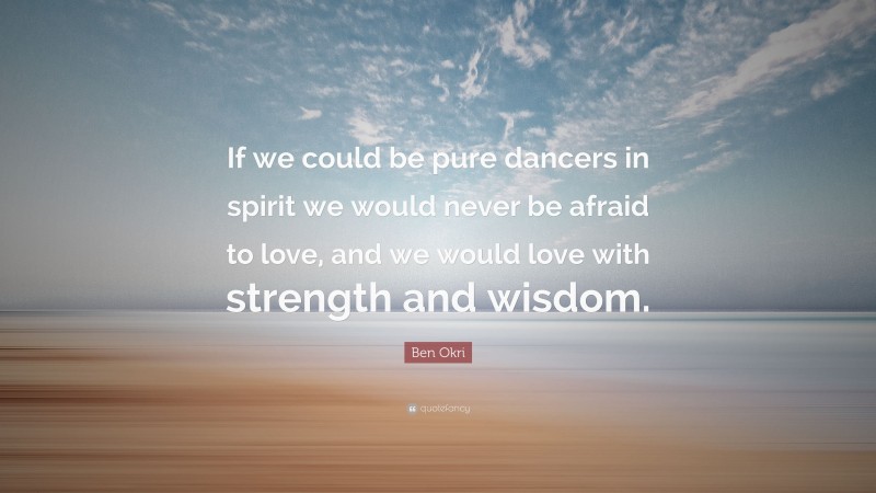 Ben Okri Quote: “If we could be pure dancers in spirit we would never be afraid to love, and we would love with strength and wisdom.”