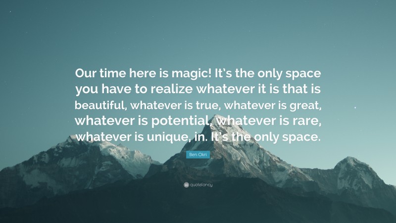 Ben Okri Quote: “Our time here is magic! It’s the only space you have to realize whatever it is that is beautiful, whatever is true, whatever is great, whatever is potential, whatever is rare, whatever is unique, in. It’s the only space.”