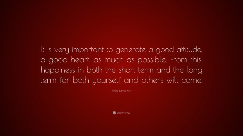Dalai Lama XIV Quote: “It is very important to generate a good attitude, a good heart, as much as possible. From this, happiness in both the short term and the long term for both yourself and others will come.”