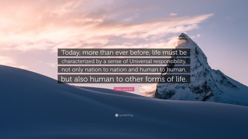 Dalai Lama XIV Quote: “Today, more than ever before, life must be characterized by a sense of Universal responsibility, not only nation to nation and human to human, but also human to other forms of life.”