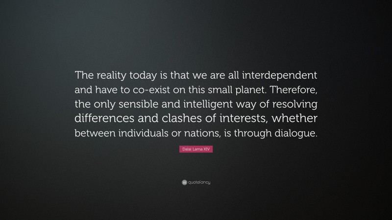 Dalai Lama XIV Quote: “The reality today is that we are all interdependent and have to co-exist on this small planet. Therefore, the only sensible and intelligent way of resolving differences and clashes of interests, whether between individuals or nations, is through dialogue.”