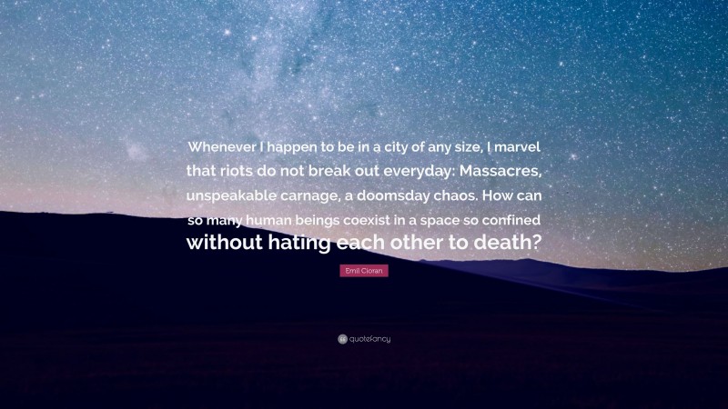 Emil Cioran Quote: “Whenever I happen to be in a city of any size, I marvel that riots do not break out everyday: Massacres, unspeakable carnage, a doomsday chaos. How can so many human beings coexist in a space so confined without hating each other to death?”