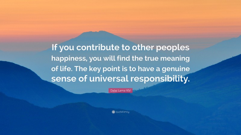 Dalai Lama XIV Quote: “If you contribute to other peoples happiness, you will find the true meaning of life. The key point is to have a genuine sense of universal responsibility.”