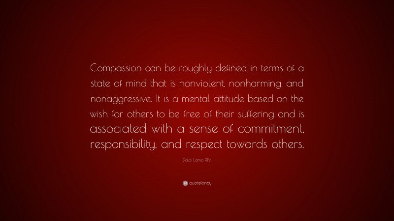 Dalai Lama XIV Quote: “Compassion can be roughly defined in terms of a state of mind that is nonviolent, nonharming, and nonaggressive. It is a mental attitude based on the wish for others to be free of their suffering and is associated with a sense of commitment, responsibility, and respect towards others.”