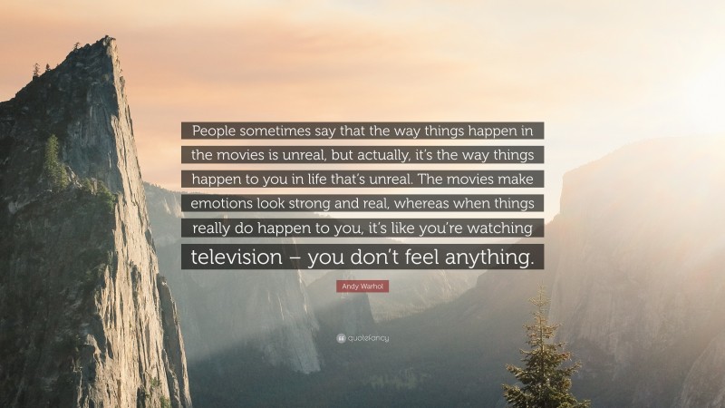 Andy Warhol Quote: “People sometimes say that the way things happen in the movies is unreal, but actually, it’s the way things happen to you in life that’s unreal. The movies make emotions look strong and real, whereas when things really do happen to you, it’s like you’re watching television – you don’t feel anything.”