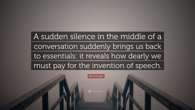 Emil Cioran Quote: “A sudden silence in the middle of a conversation suddenly brings us back to essentials: it reveals how dearly we must pay for the invention of speech.”