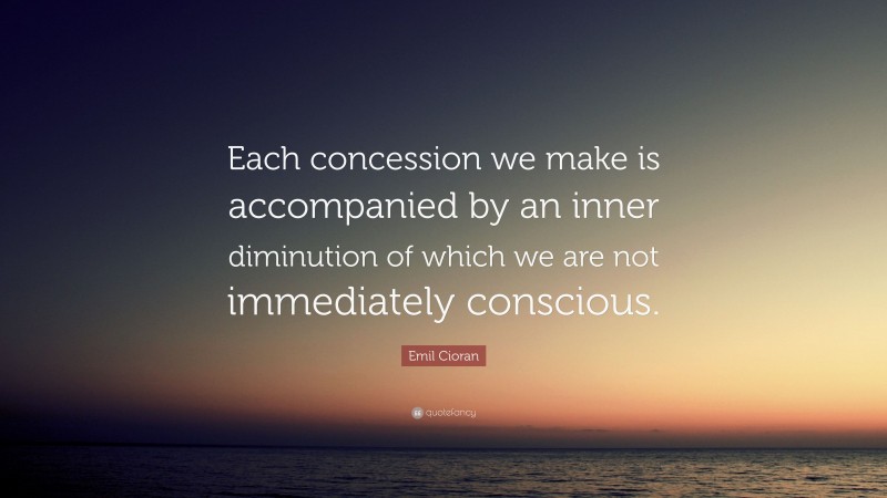 Emil Cioran Quote: “Each concession we make is accompanied by an inner diminution of which we are not immediately conscious.”