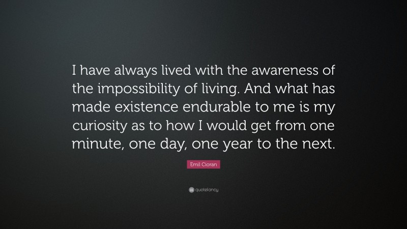 Emil Cioran Quote: “I have always lived with the awareness of the impossibility of living. And what has made existence endurable to me is my curiosity as to how I would get from one minute, one day, one year to the next.”