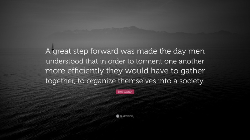 Emil Cioran Quote: “A great step forward was made the day men understood that in order to torment one another more efficiently they would have to gather together, to organize themselves into a society.”
