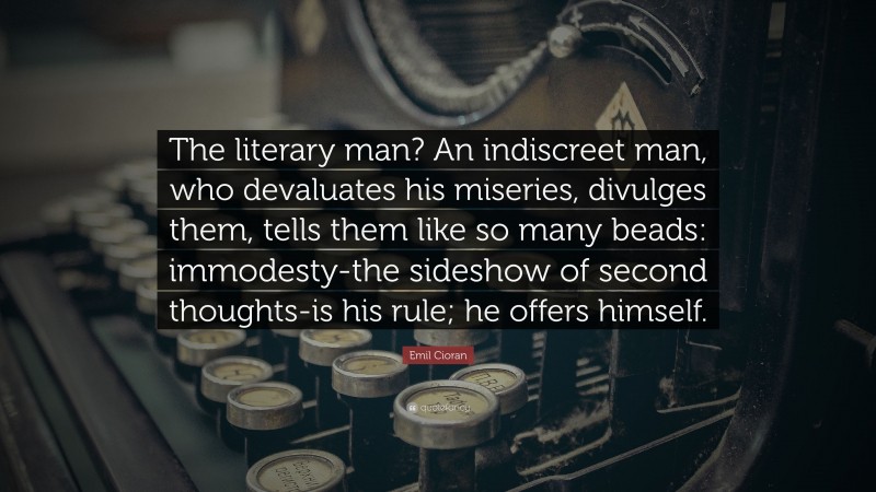 Emil Cioran Quote: “The literary man? An indiscreet man, who devaluates his miseries, divulges them, tells them like so many beads: immodesty-the sideshow of second thoughts-is his rule; he offers himself.”