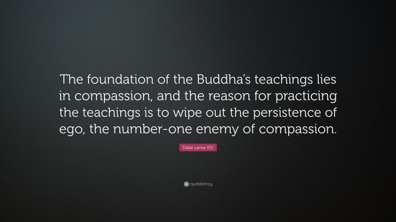 Dalai Lama XIV Quote: “The foundation of the Buddha’s teachings lies in compassion, and the reason for practicing the teachings is to wipe out the persistence of ego, the number-one enemy of compassion.”