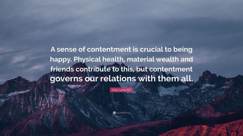 Dalai Lama XIV Quote: “A sense of contentment is crucial to being happy. Physical health, material wealth and friends contribute to this, but contentment governs our relations with them all.”