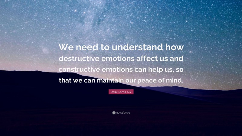 Dalai Lama XIV Quote: “We need to understand how destructive emotions affect us and constructive emotions can help us, so that we can maintain our peace of mind.”