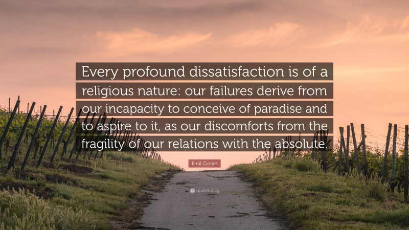Emil Cioran Quote: “Every profound dissatisfaction is of a religious nature: our failures derive from our incapacity to conceive of paradise and to aspire to it, as our discomforts from the fragility of our relations with the absolute.”