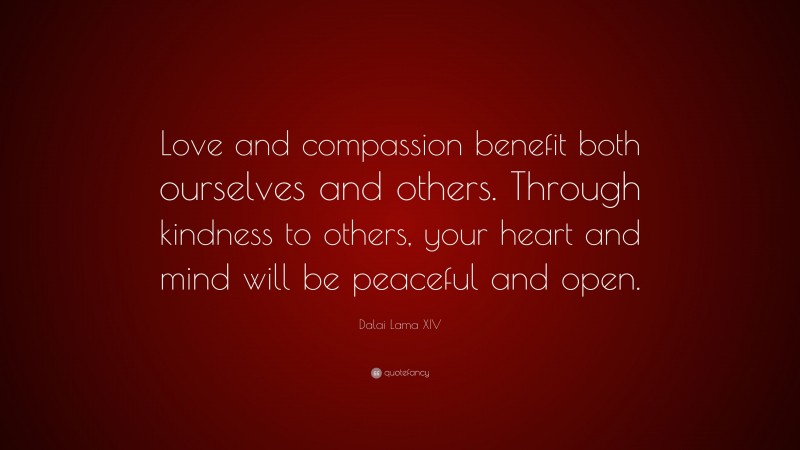 Dalai Lama XIV Quote: “Love and compassion benefit both ourselves and others. Through kindness to others, your heart and mind will be peaceful and open.”