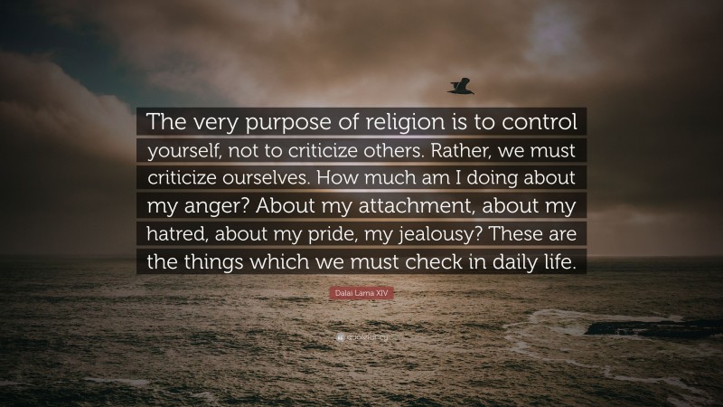 Dalai Lama XIV Quote: “The very purpose of religion is to control yourself, not to criticize others. Rather, we must criticize ourselves. How much am I doing about my anger? About my attachment, about my hatred, about my pride, my jealousy? These are the things which we must check in daily life.”