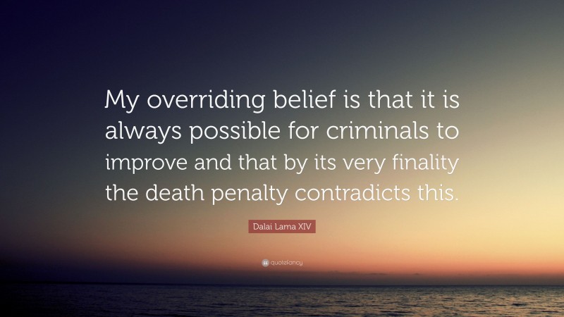 Dalai Lama XIV Quote: “My overriding belief is that it is always possible for criminals to improve and that by its very finality the death penalty contradicts this.”
