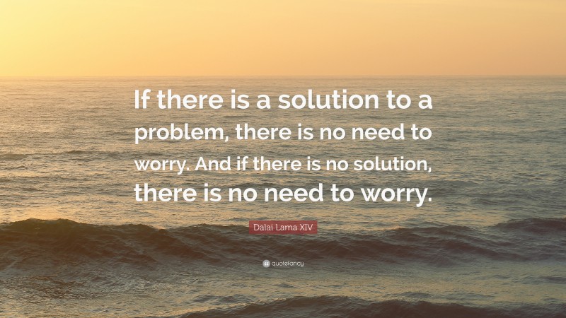 Dalai Lama XIV Quote: “If there is a solution to a problem, there is no need to worry. And if there is no solution, there is no need to worry.”