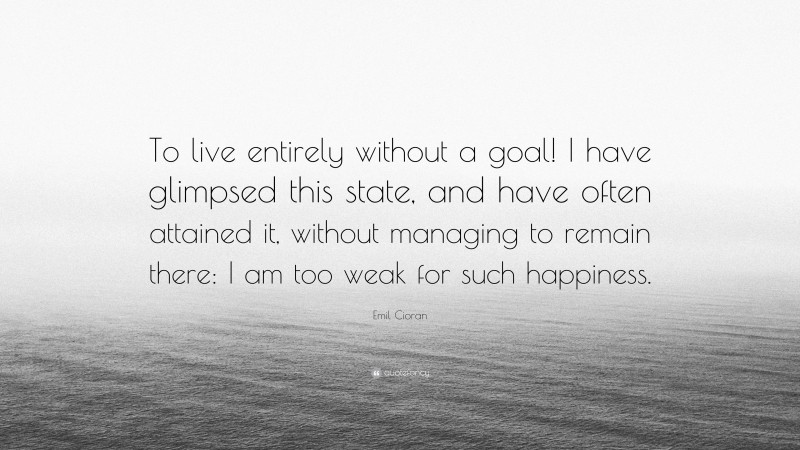 Emil Cioran Quote: “To live entirely without a goal! I have glimpsed this state, and have often attained it, without managing to remain there: I am too weak for such happiness.”